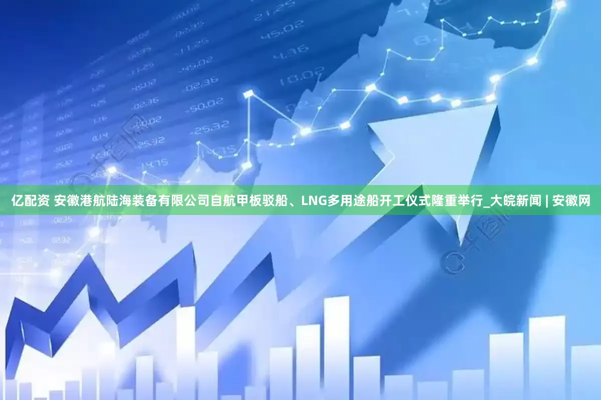 亿配资 安徽港航陆海装备有限公司自航甲板驳船、LNG多用途船开工仪式隆重举行_大皖新闻 | 安徽网