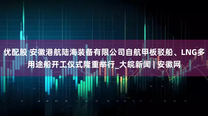 优配股 安徽港航陆海装备有限公司自航甲板驳船、LNG多用途船开工仪式隆重举行_大皖新闻 | 安徽网