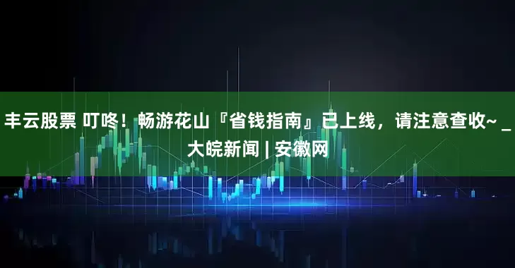丰云股票 叮咚！畅游花山『省钱指南』已上线，请注意查收~ _大皖新闻 | 安徽网
