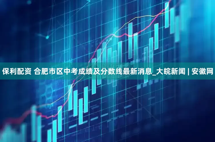保利配资 合肥市区中考成绩及分数线最新消息_大皖新闻 | 安徽网
