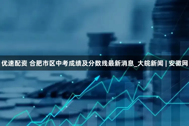 优速配资 合肥市区中考成绩及分数线最新消息_大皖新闻 | 安徽网