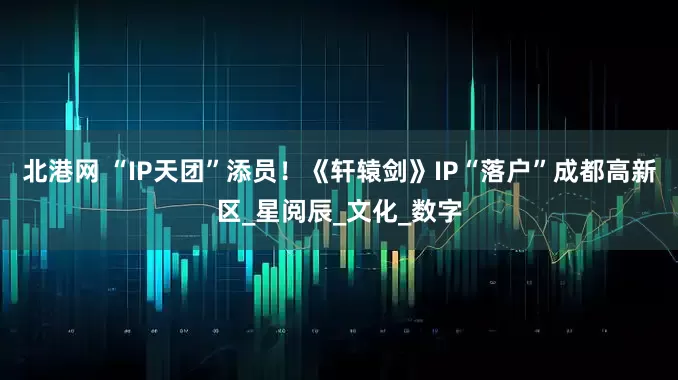 北港网 “IP天团”添员！《轩辕剑》IP“落户”成都高新区_星阅辰_文化_数字