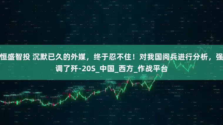 恒盛智投 沉默已久的外媒，终于忍不住！对我国阅兵进行分析，强调了歼-20S_中国_西方_作战平台