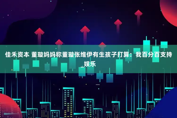 佳禾资本 董璇妈妈称董璇张维伊有生孩子打算：我百分百支持_娱乐