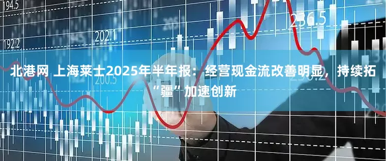 北港网 上海莱士2025年半年报：经营现金流改善明显，持续拓“疆”加速创新