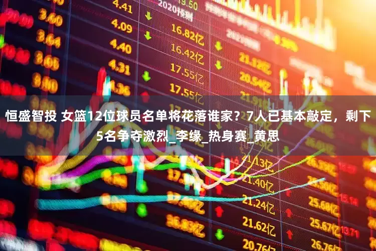 恒盛智投 女篮12位球员名单将花落谁家？7人已基本敲定，剩下5名争夺激烈_李缘_热身赛_黄思