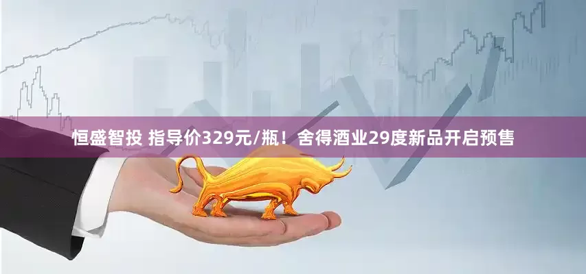 恒盛智投 指导价329元/瓶！舍得酒业29度新品开启预售