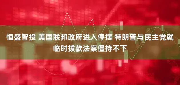 恒盛智投 美国联邦政府进入停摆 特朗普与民主党就临时拨款法案僵持不下