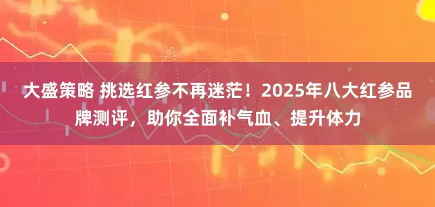 大盛策略 挑选红参不再迷茫！2025年八大红参品牌测评，助你全面补气血、提升体力