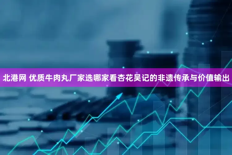 北港网 优质牛肉丸厂家选哪家看杏花吴记的非遗传承与价值输出