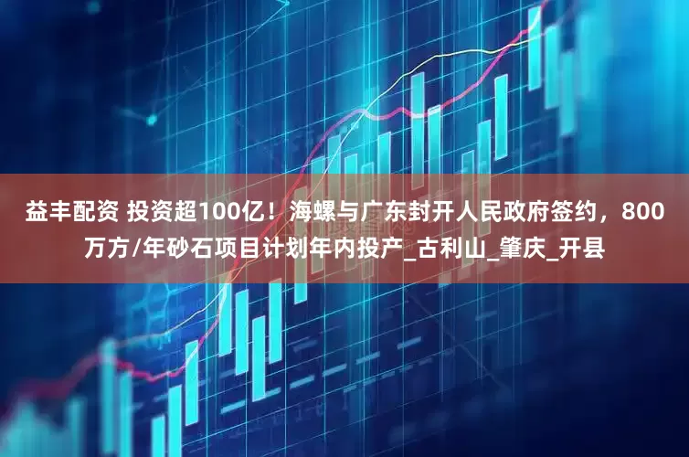 益丰配资 投资超100亿！海螺与广东封开人民政府签约，800万方/年砂石项目计划年内投产_古利山_肇庆_开县