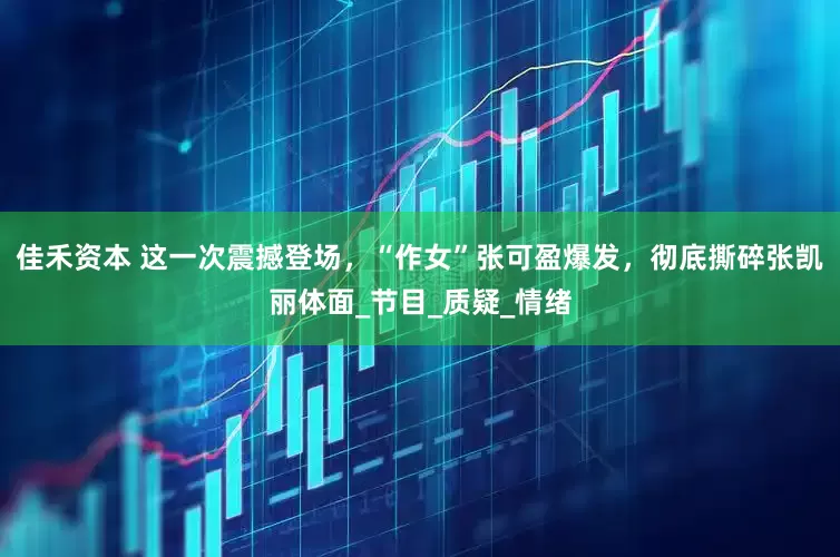 佳禾资本 这一次震撼登场，“作女”张可盈爆发，彻底撕碎张凯丽体面_节目_质疑_情绪