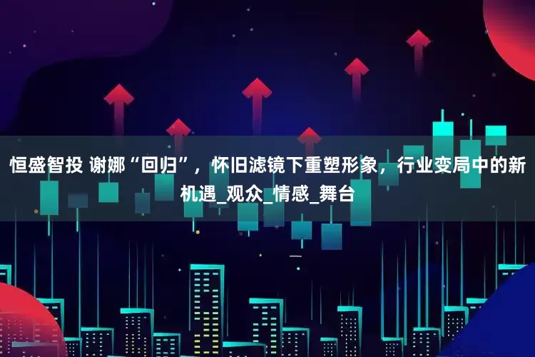 恒盛智投 谢娜“回归”，怀旧滤镜下重塑形象，行业变局中的新机遇_观众_情感_舞台