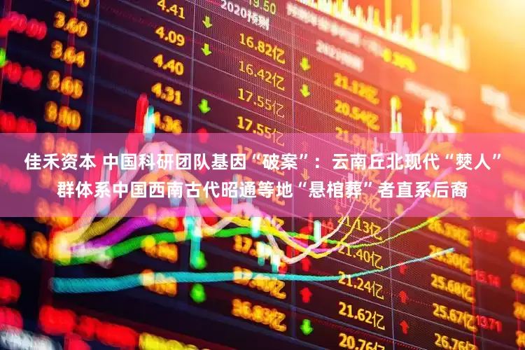 佳禾资本 中国科研团队基因“破案”：云南丘北现代“僰人”群体系中国西南古代昭通等地“悬棺葬”者直系后裔