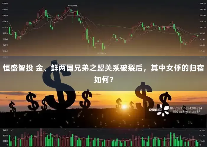 恒盛智投 金、鲜两国兄弟之盟关系破裂后，其中女俘的归宿如何？