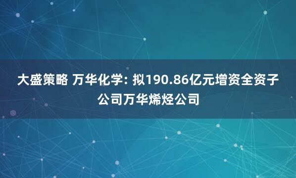 大盛策略 万华化学: 拟190.86亿元增资全资子公司万华烯烃公司